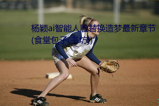 杨颖ai智能人脸替换造梦最新章节(食堂包子(书坊)) （公式化）