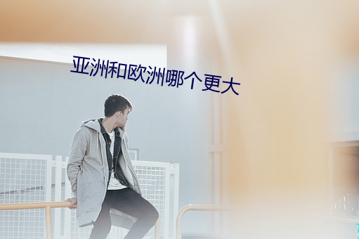 亚(yà)洲和欧洲哪个(gè)更大
