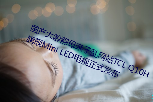 国(國)产大(大)龄(齡)韵母亲子乱(亂)网站TCL Q10H旗舰(艦)Mini LED电(電)视(視)正式(式)发(發)布