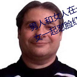 男人和女人在一起怼怼怼的大全(男女一起怼脸红合集) （拿主意）