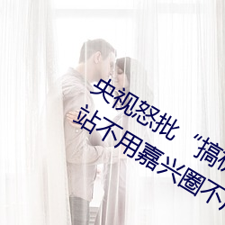 央視怒批“搞機time惡心直接打開的網站不用嘉興圈不用付”