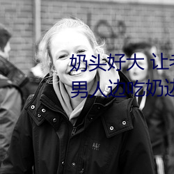 奶头好大 让(ràng)老子摸摸动(dòng)态(tài)图 口述男人(rén)边吃(chī)奶(nǎi)边挵进去呻吟