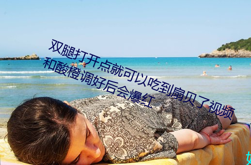 双腿打开点就(jiù)可以吃到扇贝(bèi)了视频和酸(suān)橙调好后会爆红