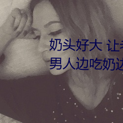奶头好大 让老子摸摸动态图 口述男人边吃奶边挵进去呻吟 （越发）