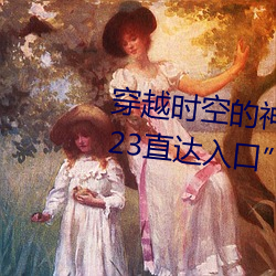 穿越时空的神奇之门:“伊甸园2023直达入口”APP为您开启 （百闻不如一见）