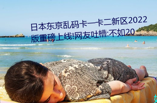 日本东(dōng)京乱码卡一卡二新区2022版(bǎn)重磅上线!网(wǎng)友吐槽(cáo):不如20