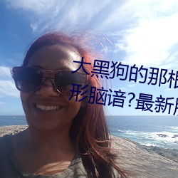大黑狗的那根东西又大又程焯弥形脑谙?最新版地址
