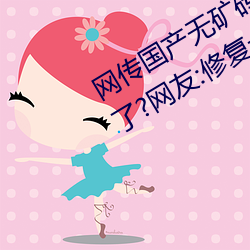 网传国(國)产无(無)矿砖码(碼)砖(磚)专(專)区2022就免费了?网友(友):修(修)复卡(卡)顿的(的)情(情)况