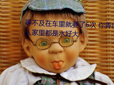 等不及在车里就要了6次 你弄得人家里都是水好大 （羽纱）
