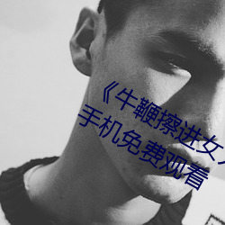 《牛鞭擦进女人下身视频(pín)》电(diàn)影(yǐng)完整版手机免(miǎn)费观看