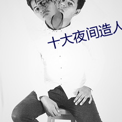 十大夜(夜)间造(造)人(人)直播(播)app