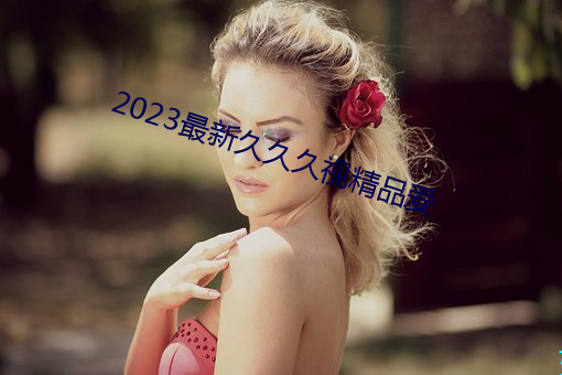 2023最新久久久(jiǔ)视精品爱