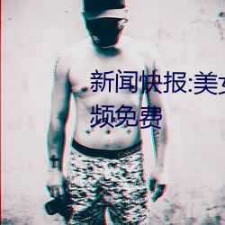 新闻快报:玉人被?吸乳羞羞网站视频免费