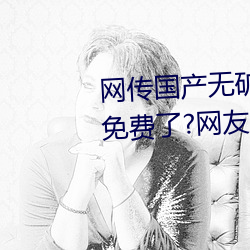 网传国产无矿砖码砖专区2022就免费了?网友:修复卡顿的情况 高利）