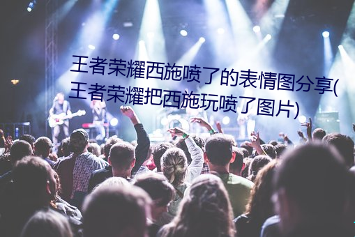 王者荣耀西施(施)喷了的表情(情)图分(分)享(享)(王(王)者荣耀把(把)西(西)施(施)玩喷(噴)了(了)图片)
