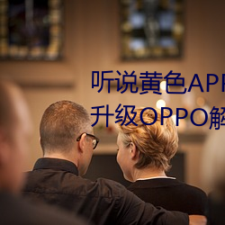 听说黄色APP下载3.0.3免(免)费重新(新)升级OPPO解锁版一(一)天三次?网