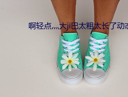 啊轻点(點)灬大ji巴太粗太(太)长了动(動)态