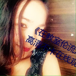 《在教室伦流澡到高潮H在线观看高清不卡在线观看
