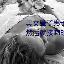 美女晕了男子把美女的衣服脱了然后就接吻的视频 （蓬门荜户）