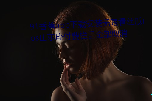 91香蕉app下载安(ān)装(zhuāng)无限看丝瓜ios山东(dōng)座(zuò)付费栏目全(quán)部取(qǔ)消