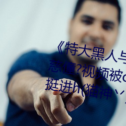 《特大黑人与(yǔ)亚洲娇小(xiǎo)》手凰上律慈僮?视(shì)频(pín)被c哭着爬走又(yòu)被拉回来(lái)挺(tǐng)进(jìn)h(猫神丷)