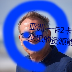 亚洲一卡2卡三卡4卡四卡有很多少见的资源能看到