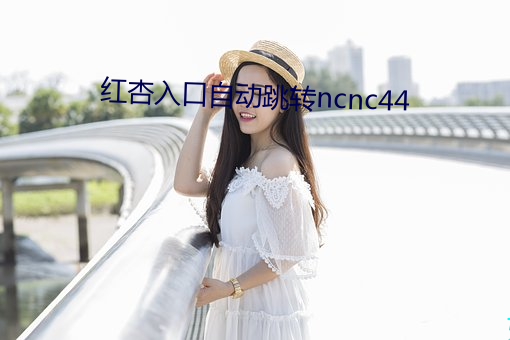 红杏入口自动跳转ncnc44 （发苶）
