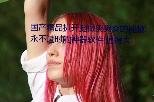 國産精品扒開腿做爽爽爽的視頻:永不過時的神器軟件!值得大