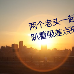 两个老头(tóu)一起(qǐ)吃(chī)我(wǒ)的(de)奶 两(liǎng)个老头趴(pā)着吸差点把我折磨昏厥