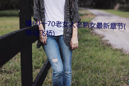 搡60一70老(lǎo)女(nǚ)人老熟女最新章节(铁(tiě)马飞桥)