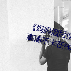 妈妈酒后误认为我是爸爸上我高清不卡在线观看