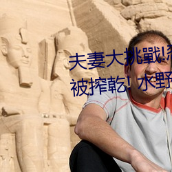 夫(夫)妻大挑戰!忍不住(住)高超淫技(技)就要被搾乾! 水(水)野朝(朝)陽