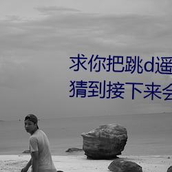 求你把跳d？仄鞴亓宋乙晕夷懿碌浇酉吕椿岱⑸裁 （背心）
