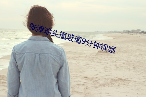 张津瑜头撞玻璃9分钟视频