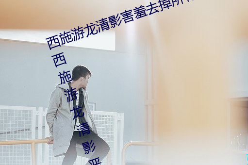 西施游(yóu)龙清影害羞去掉所有服装小(西施游(yóu)龙清影恶搞图(tú)片)