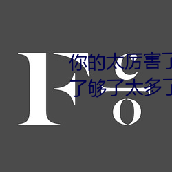 你的太(太)厉害(害)了太大了 哈昂哈昂够(夠)了够了(了)太多(多)了太(太)大了