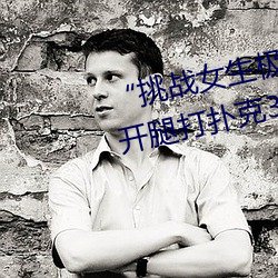 “挑战女生极限!奢华体验女生迈开腿打扑克30分钟!” （邕剧）