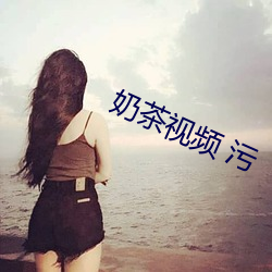 奶茶视频 污 （转喉触讳）