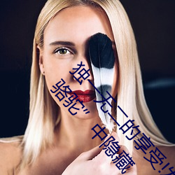 獨一無二的享受!發現“少婦饑渴XXHD麻豆XXHD駱駝”中隱藏