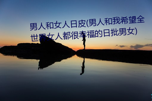 男人(rén)和女人(rén)日皮(男人(rén)和我(wǒ)希望(wàng)全(quán)世界女人都很幸福(fú)的(de)日(rì)批(pī)男女)