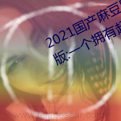 2021国(guó)产麻(má)豆剧传媒古装2022最新版:一(y)个拥有超多(du)精彩视(sh)频