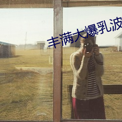 丰(豐)满(滿)大爆乳波霸(霸)奶(奶)