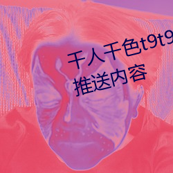 千人千色t9t9t9t9t9可以根据喜(xǐ)好(hǎo)推送内容