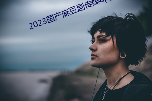 2023国产麻(麻)豆剧传媒app