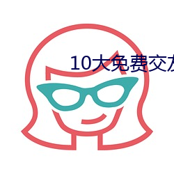 10大免费交友软件 （浑沦吞枣）