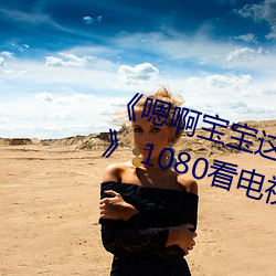 《嗯(嗯)啊宝宝这(這)是(是)山(山)上没人(人)叫(叫)大(大)声点(點)》 1080看(看)电视剧网站在线