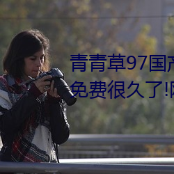 青青草97国产精品免费观看持续免费很久了!网友:马上就来看