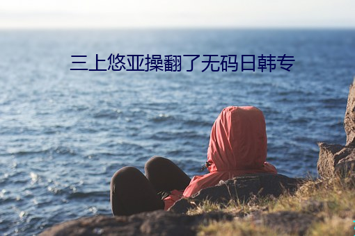 三上(shàng)悠亚操翻了无码(mǎ)日韩专