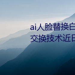 ai人脸替换白鹿造(zào)梦喷水(AI人脸交换技术近日走(zǒu)红网络(luò)