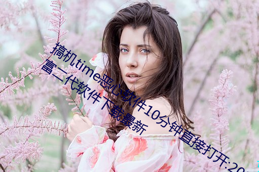搞机time恶心软件10分钟直接打开:2023富二代软件下载最新 青灯古佛）